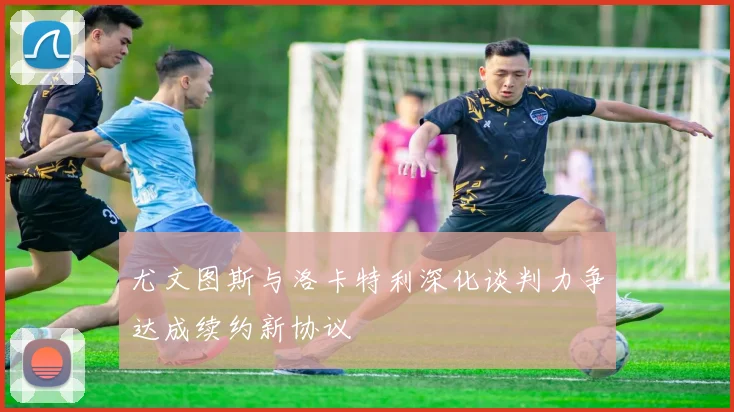 尤文图斯与洛卡特利深化谈判力争达成续约新协议