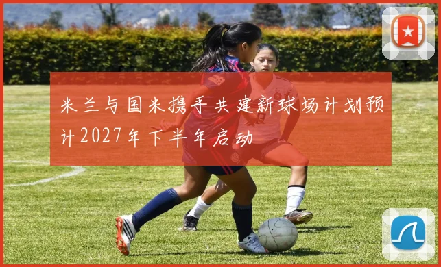 米兰与国米携手共建新球场计划预计2027年下半年启动