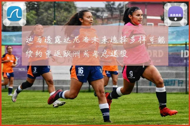 迪马透露达尼洛未来选择多样可能续约重返欧洲或考虑退役