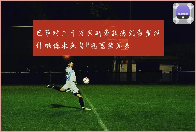巴萨对三千万买断条款感到贵重拉什福德未来与E孔塞桑无关