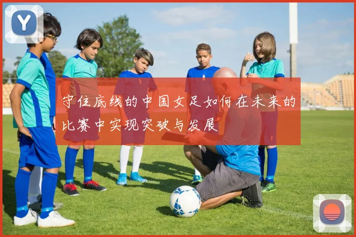 守住底线的中国女足如何在未来的比赛中实现突破与发展