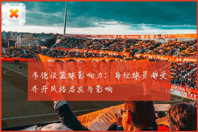韦德谈篮球影响力：每位球员都受乔丹风格启发与影响
