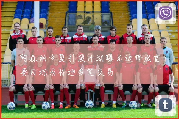 阿森纳今夏引援计划曝光边锋成首要目标或将迎多笔交易