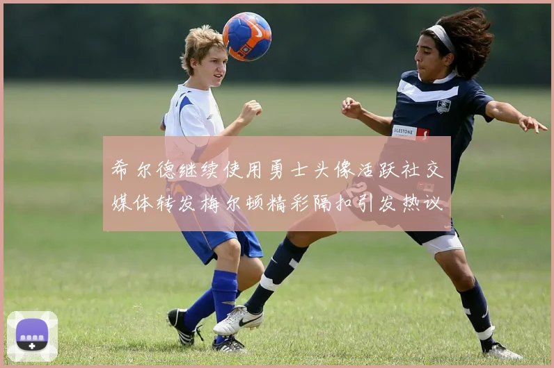 希尔德继续使用勇士头像活跃社交媒体转发梅尔顿精彩隔扣引发热议