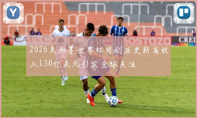 2026美加墨世界杯将创历史新高收入130亿美元引发全球关注